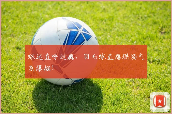 球迷直呼过瘾,羽毛球直播现场气氛爆棚!