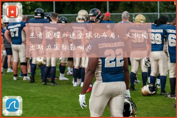 王者荣耀加速全球化布局,文化输出助力国际影响力