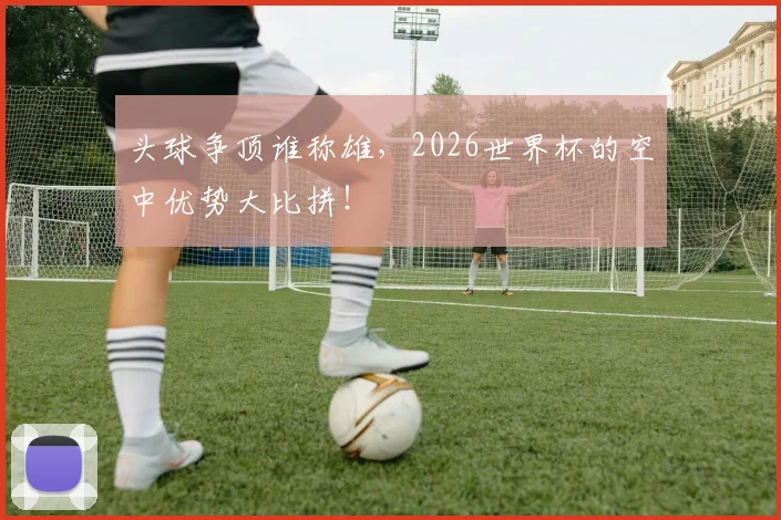头球争顶谁称雄,2026世界杯的空中优势大比拼!