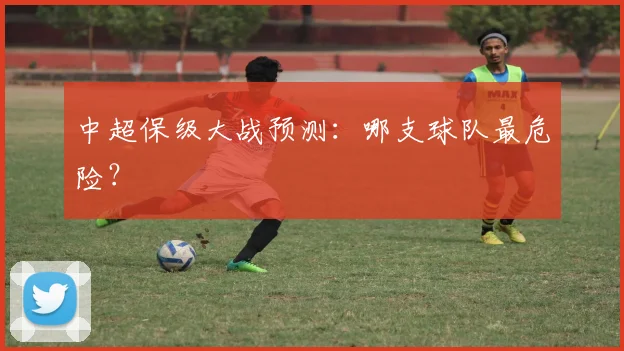 中超保级大战预测：哪支球队最危险？