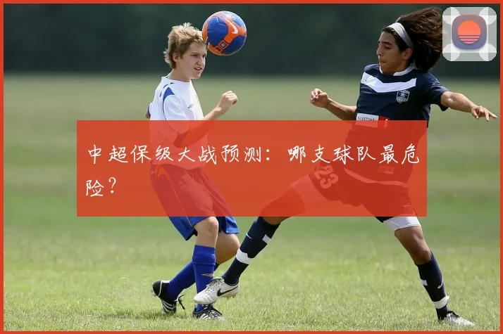 中超保级大战预测:哪支球队最危险?