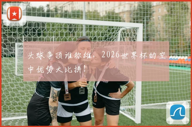 头球争顶谁称雄，2026世界杯的空中优势大比拼！
