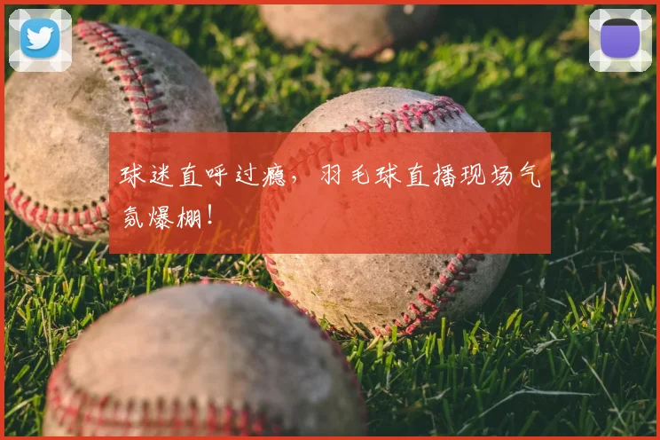 球迷直呼过瘾，羽毛球直播现场气氛爆棚！